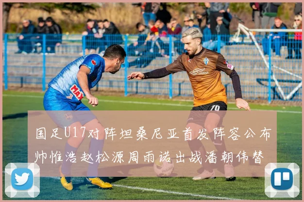 国足U17对阵坦桑尼亚首发阵容公布帅惟浩赵松源周雨诺出战潘朝伟替补