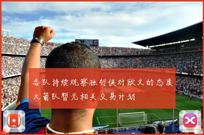各队持续观察独行侠对欧文的态度火箭队暂无相关交易计划