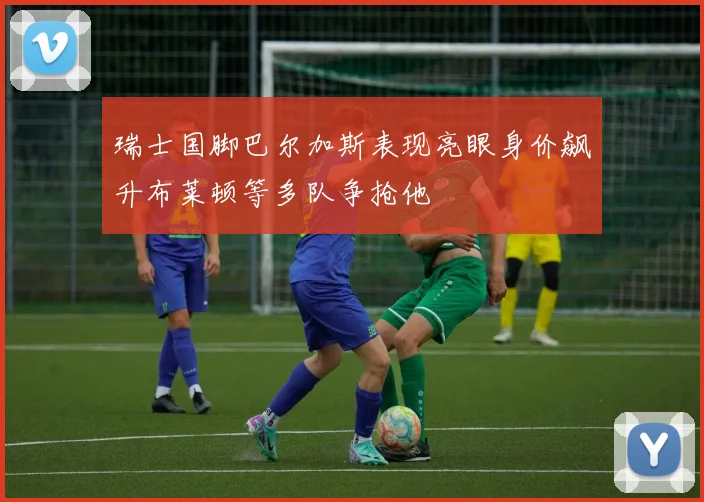 瑞士国脚巴尔加斯表现亮眼身价飙升布莱顿等多队争抢他