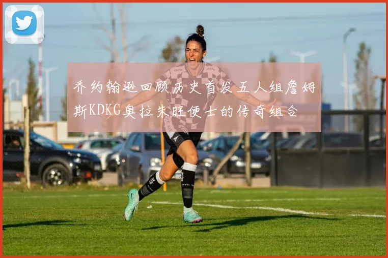 乔约翰逊回顾历史首发五人组詹姆斯KDKG奥拉朱旺便士的传奇组合