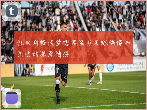 托纳利畅谈梦想客场与足球偶像加图索的深厚情感