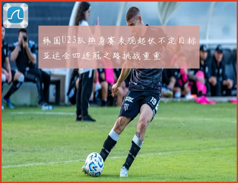 韩国U23队热身赛表现起伏不定目标亚运会四连冠之路挑战重重