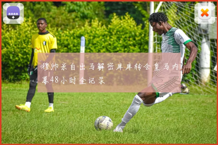 穆帅亲自出马解密库库转会皇马内幕48小时全记录
