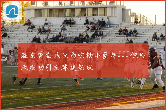 猛龙曾尝试交易吹杨小萨与JJJ但均未成功引发球迷热议