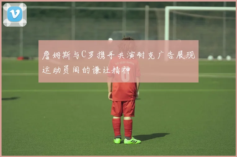 詹姆斯与C罗携手共演耐克广告展现运动员间的谦让精神