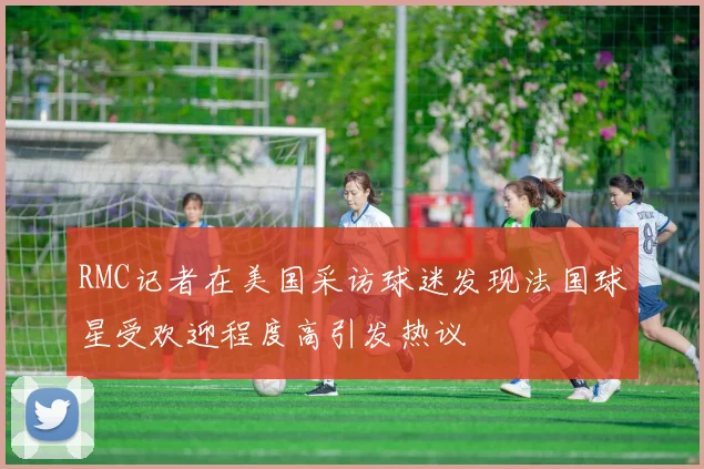 RMC记者在美国采访球迷发现法国球星受欢迎程度高引发热议
