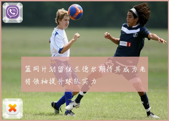 篮网计划留住兰德尔期待其成为老将领袖提升球队实力