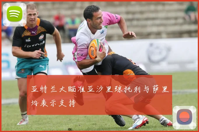 亚特兰大瞄准亚沙里琼托利与萨里均表示支持