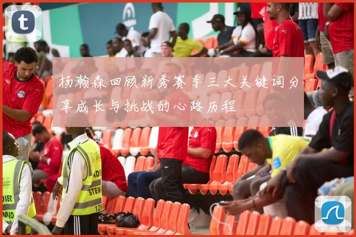 杨瀚森回顾新秀赛季三大关键词分享成长与挑战的心路历程