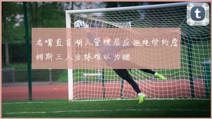 名嘴直言湖人管理层应拒绝续约詹姆斯三人分球难以为继