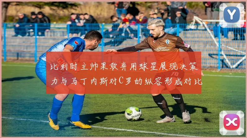 比利时主帅果敢弃用球星展现决策力与马丁内斯对C罗的纵容形成对比