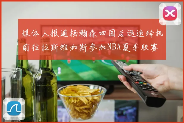 媒体人报道杨瀚森回国后迅速转机前往拉斯维加斯参加NBA夏季联赛