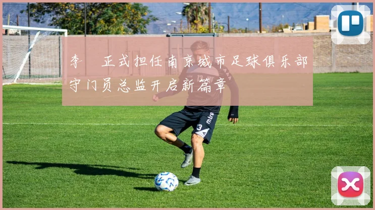 李勣正式担任南京城市足球俱乐部守门员总监开启新篇章