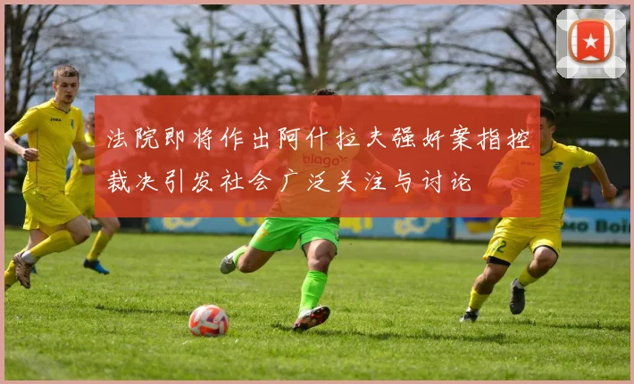 法院即将作出阿什拉夫强奸案指控裁决引发社会广泛关注与讨论