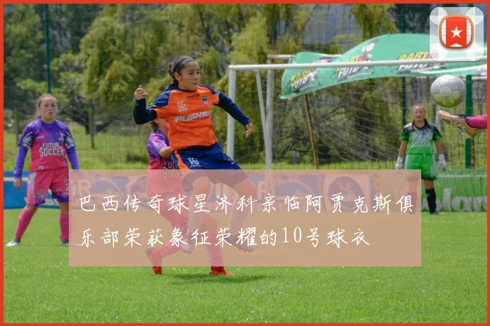 巴西传奇球星济科亲临阿贾克斯俱乐部荣获象征荣耀的10号球衣